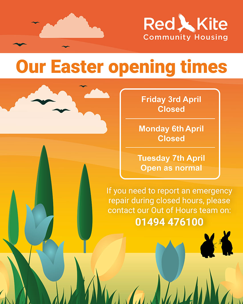 Our Easter opening times: Friday 3rd April - Closed; Monday 6th April - Closed; Tuesday 7th April - Open as normal. If you need to report an emergency repair during closed hours, please contact our Out of Hours team on 01494 476100