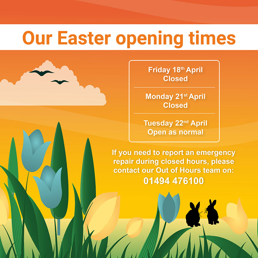 Our Easter opening times: Friday 18th April - closed; Monday 21st April - closed; Tuesday 22nd April - open as normal. If you need to report an emergency repair during closed hours please contact our out-of-hours team on 01494 476100