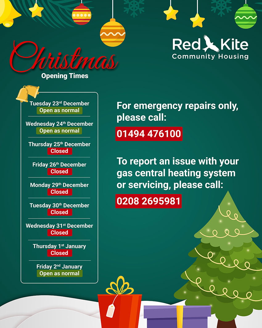 Red Kite Community Housing Christmas opening times: 23 & 24 Dec - open as normal; 25 Dec to 1 Jan - closed; 2 Jan - open as normal. For emergency repairs only, call 01494 476100; to report a gas central heating issue call 0208 269 5981.